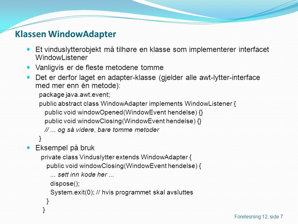 Klassen WindowAdapter  Et vinduslytterobjekt må tilhøre en klasse som implementerer interfacet WindowListener  Vanligvis er de fleste metodene tomme  Det er derfor laget en adapter-klasse (gjelder alle awt-lytter-interface med mer enn én metode): package java.awt.event; public abstract class WindowAdapter implements WindowListener { public void windowOpened(WindowEvent hendelse) {} public void windowClosing(WindowEvent hendelse) {} //...