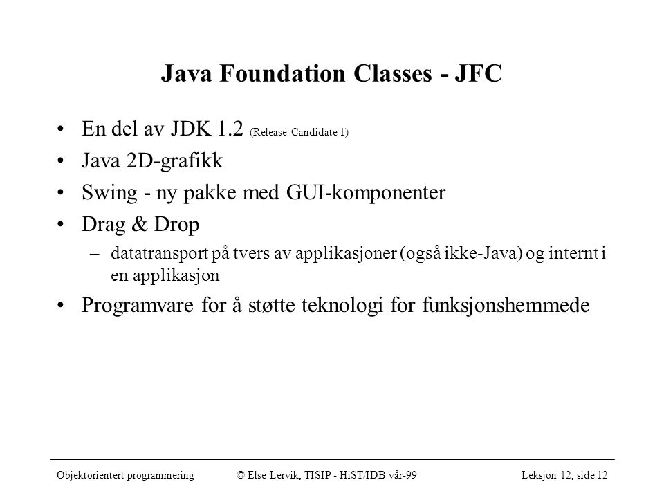 Objektorientert programmering© Else Lervik, TISIP - HiST/IDB vår-99Leksjon 12, side 12 Java Foundation Classes - JFC •En del av JDK 1.2 (Release Candidate 1) •Java 2D-grafikk •Swing - ny pakke med GUI-komponenter •Drag & Drop –datatransport på tvers av applikasjoner (også ikke-Java) og internt i en applikasjon •Programvare for å støtte teknologi for funksjonshemmede