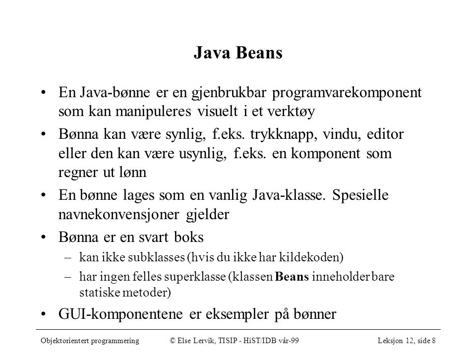 Objektorientert programmering© Else Lervik, TISIP - HiST/IDB vår-99Leksjon 12, side 8 Java Beans •En Java-bønne er en gjenbrukbar programvarekomponent som kan manipuleres visuelt i et verktøy •Bønna kan være synlig, f.eks.