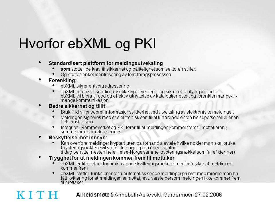 Arbeidsmøte 5 Annebeth Askevold, Gardermoen Hvorfor ebXML og PKI • Standardisert plattform for meldingsutveksling • som støtter de krav til sikkerhet og pålitelighet som sektoren stiller.