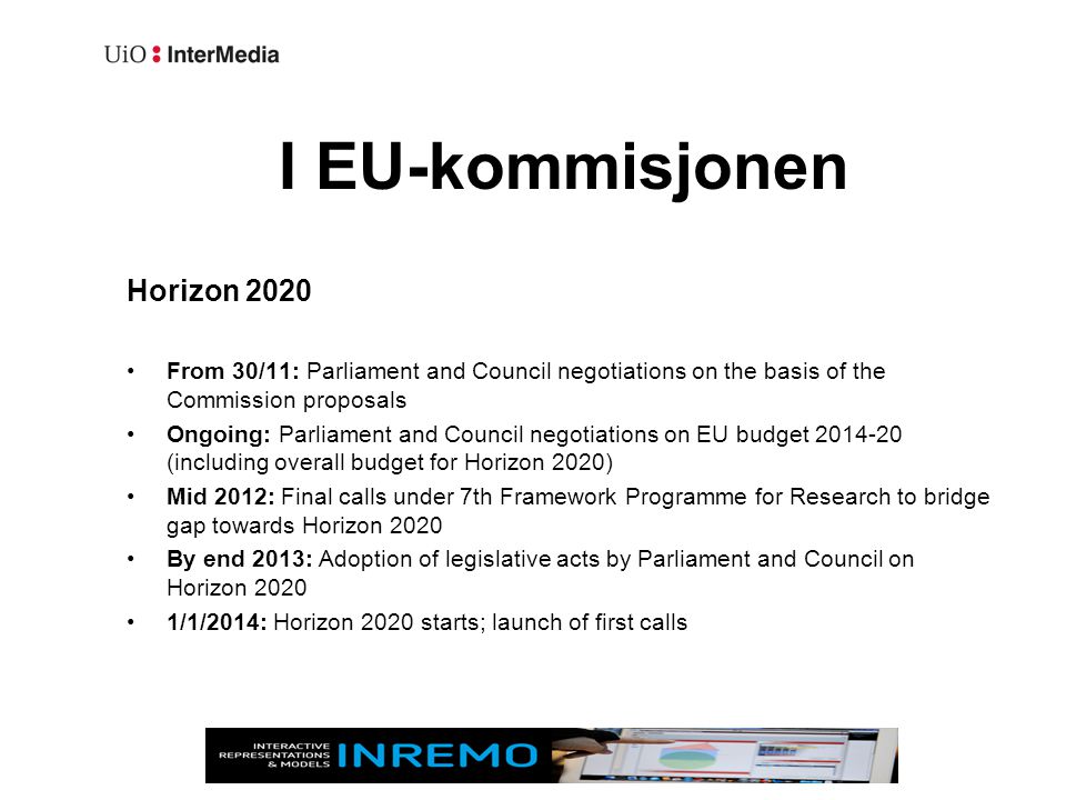 I EU-kommisjonen Horizon 2020 •From 30/11: Parliament and Council negotiations on the basis of the Commission proposals •Ongoing: Parliament and Council negotiations on EU budget (including overall budget for Horizon 2020) •Mid 2012: Final calls under 7th Framework Programme for Research to bridge gap towards Horizon 2020 •By end 2013: Adoption of legislative acts by Parliament and Council on Horizon 2020 •1/1/2014: Horizon 2020 starts; launch of first calls