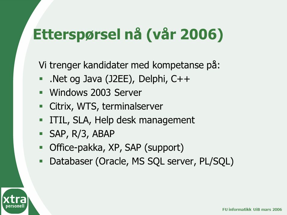 FU informatikk UiB mars 2006 Etterspørsel nå (vår 2006) Vi trenger kandidater med kompetanse på: .Net og Java (J2EE), Delphi, C++  Windows 2003 Server  Citrix, WTS, terminalserver  ITIL, SLA, Help desk management  SAP, R/3, ABAP  Office-pakka, XP, SAP (support)  Databaser (Oracle, MS SQL server, PL/SQL)