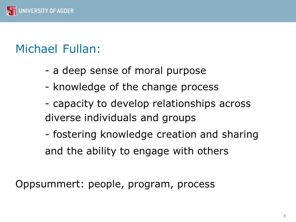 Michael Fullan: - a deep sense of moral purpose - knowledge of the change process - capacity to develop relationships across diverse individuals and groups - fostering knowledge creation and sharing and the ability to engage with others Oppsummert: people, program, process 8