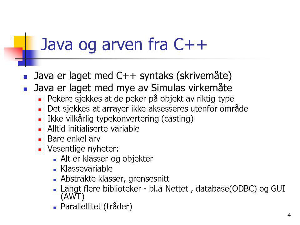 4 Java og arven fra C++  Java er laget med C++ syntaks (skrivemåte)  Java er laget med mye av Simulas virkemåte  Pekere sjekkes at de peker på objekt av riktig type  Det sjekkes at arrayer ikke aksesseres utenfor område  Ikke vilkårlig typekonvertering (casting)  Alltid initialiserte variable  Bare enkel arv  Vesentlige nyheter:  Alt er klasser og objekter  Klassevariable  Abstrakte klasser, grensesnitt  Langt flere biblioteker - bl.a Nettet, database(ODBC) og GUI (AWT)  Parallellitet (tråder)