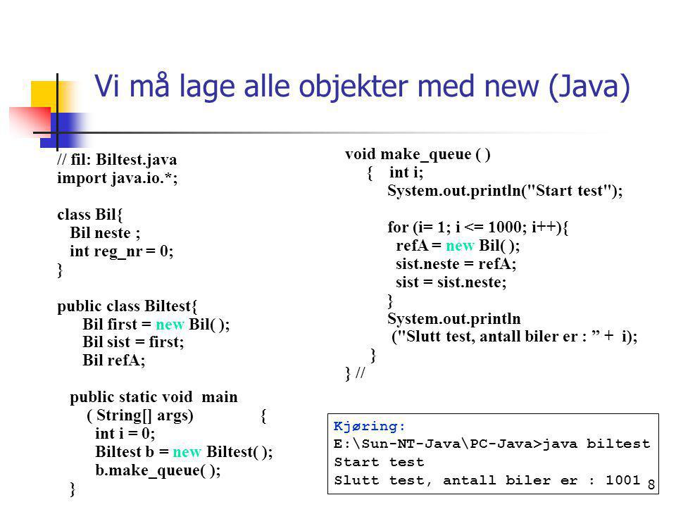8 Vi må lage alle objekter med new (Java) // fil: Biltest.java import java.io.*; class Bil{ Bil neste ; int reg_nr = 0; } public class Biltest{ Bil first = new Bil( ); Bil sist = first; Bil refA; public static void main ( String[] args){ int i = 0; Biltest b = new Biltest( ); b.make_queue( ); } void make_queue ( ) { int i; System.out.println( Start test ); for (i= 1; i <= 1000; i++){ refA = new Bil( ); sist.neste = refA; sist = sist.neste; } System.out.println ( Slutt test, antall biler er : + i); } } // Kjøring: E:\Sun-NT-Java\PC-Java>java biltest Start test Slutt test, antall biler er : 1001