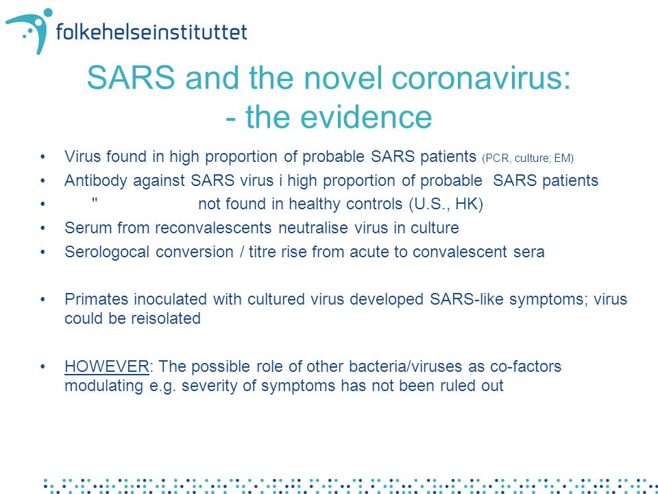 SARS and the novel coronavirus: - the evidence •Virus found in high proportion of probable SARS patients (PCR, culture; EM) •Antibody against SARS virus i high proportion of probable SARS patients • not found in healthy controls (U.S., HK) •Serum from reconvalescents neutralise virus in culture •Serologocal conversion / titre rise from acute to convalescent sera •Primates inoculated with cultured virus developed SARS-like symptoms; virus could be reisolated •HOWEVER: The possible role of other bacteria/viruses as co-factors modulating e.g.