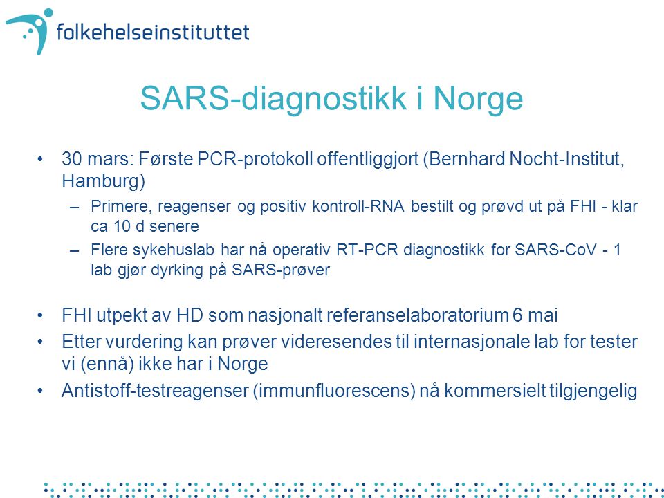 SARS-diagnostikk i Norge •30 mars: Første PCR-protokoll offentliggjort (Bernhard Nocht-Institut, Hamburg) –Primere, reagenser og positiv kontroll-RNA bestilt og prøvd ut på FHI - klar ca 10 d senere –Flere sykehuslab har nå operativ RT-PCR diagnostikk for SARS-CoV - 1 lab gjør dyrking på SARS-prøver •FHI utpekt av HD som nasjonalt referanselaboratorium 6 mai •Etter vurdering kan prøver videresendes til internasjonale lab for tester vi (ennå) ikke har i Norge •Antistoff-testreagenser (immunfluorescens) nå kommersielt tilgjengelig