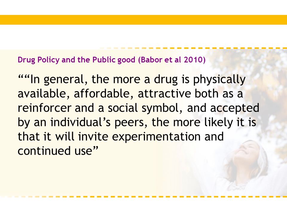 Drug Policy and the Public good (Babor et al 2010) In general, the more a drug is physically available, affordable, attractive both as a reinforcer and a social symbol, and accepted by an individual’s peers, the more likely it is that it will invite experimentation and continued use