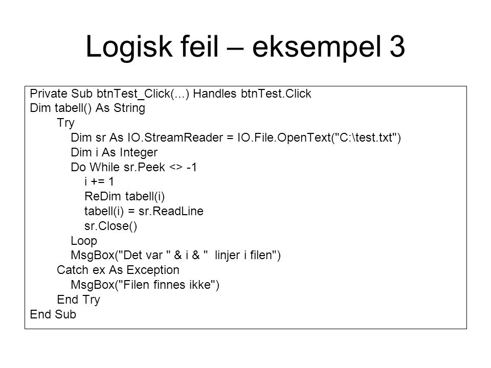 Logisk feil – eksempel 3 Private Sub btnTest_Click(...) Handles btnTest.Click Dim tabell() As String Try Dim sr As IO.StreamReader = IO.File.OpenText( C:\test.txt ) Dim i As Integer Do While sr.Peek <> -1 i += 1 ReDim tabell(i) tabell(i) = sr.ReadLine sr.Close() Loop MsgBox( Det var & i & linjer i filen ) Catch ex As Exception MsgBox( Filen finnes ikke ) End Try End Sub