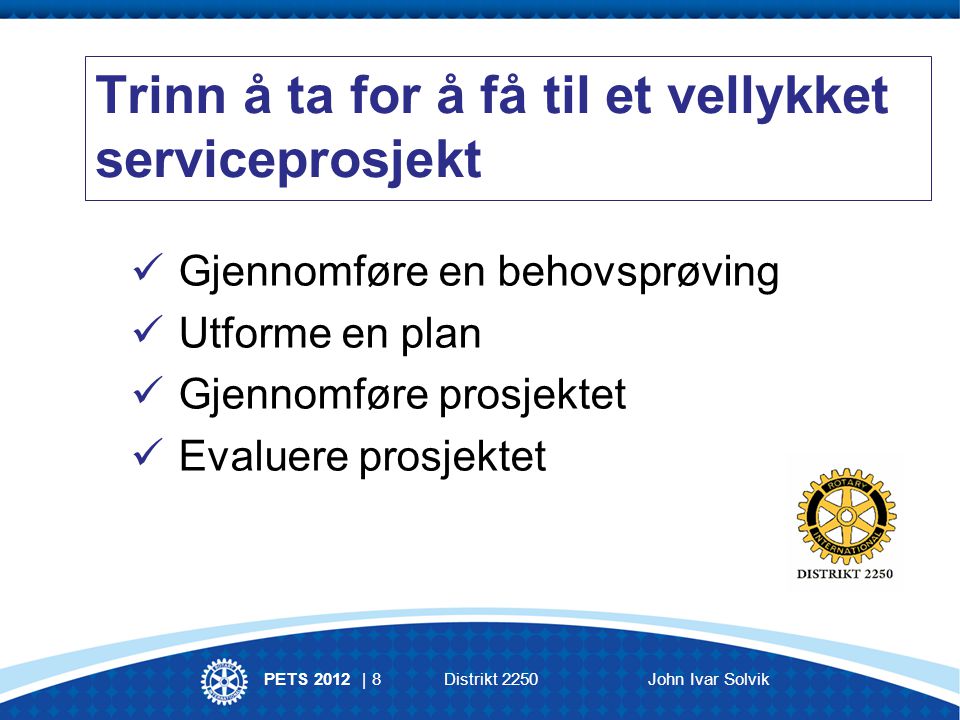 PETS 2012 | 8 Distrikt 2250John Ivar Solvik Trinn å ta for å få til et vellykket serviceprosjekt Gjennomføre en behovsprøving Utforme en plan Gjennomføre prosjektet Evaluere prosjektet