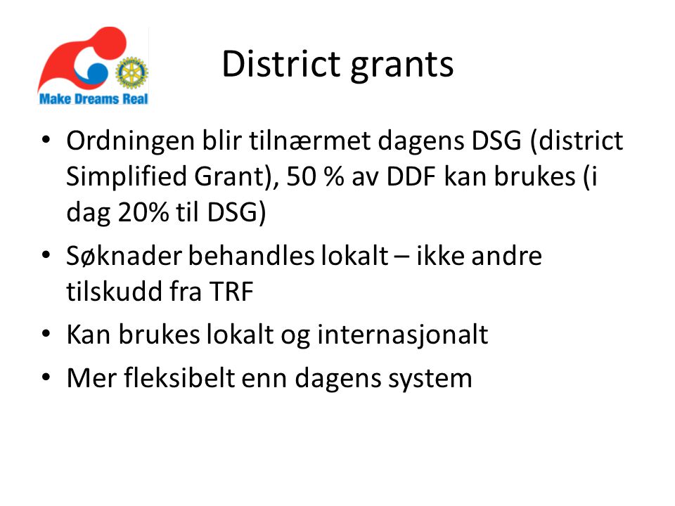 District grants Ordningen blir tilnærmet dagens DSG (district Simplified Grant), 50 % av DDF kan brukes (i dag 20% til DSG) Søknader behandles lokalt – ikke andre tilskudd fra TRF Kan brukes lokalt og internasjonalt Mer fleksibelt enn dagens system