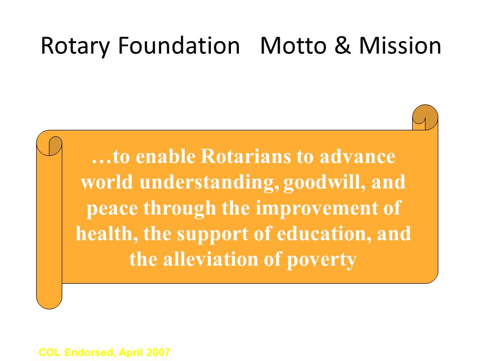 Rotary Foundation Motto & Mission Doing Good in the World COL Endorsed, April 2007 …to enable Rotarians to advance world understanding, goodwill, and peace through the improvement of health, the support of education, and the alleviation of poverty
