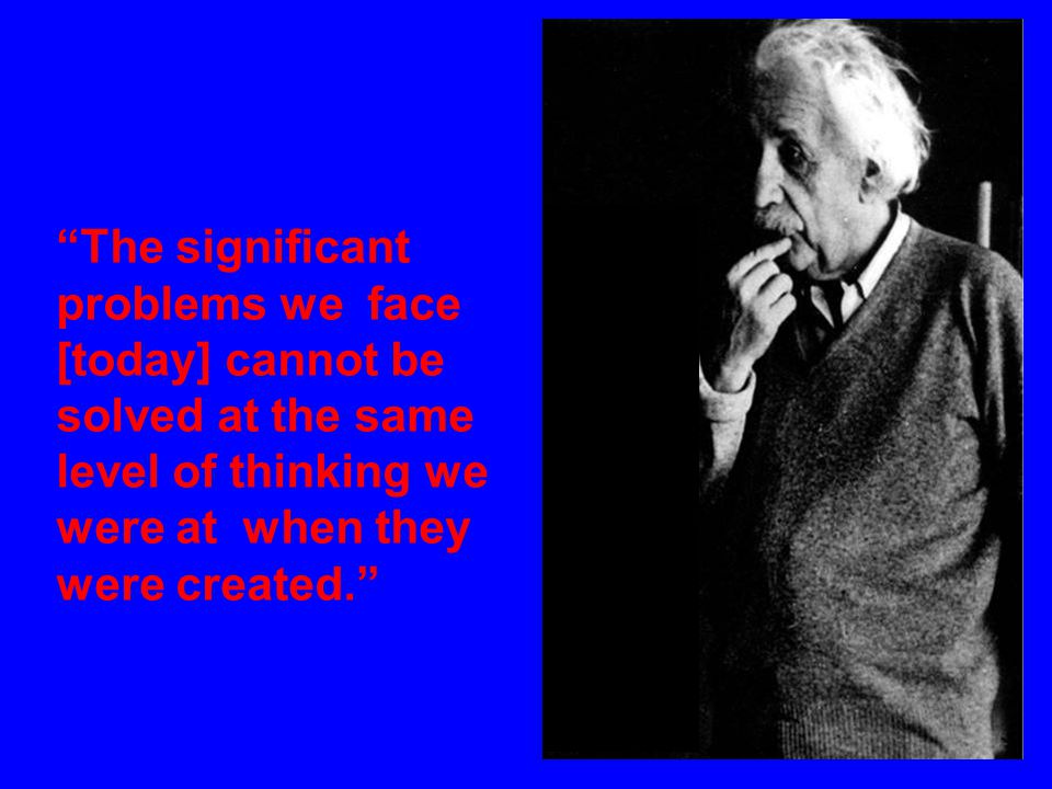The significant problems we face [today] cannot be solved at the same level of thinking we were at when they were created.