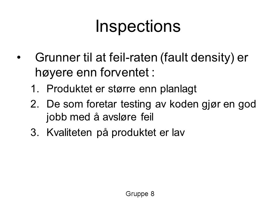 Inspections Grunner til at feil-raten (fault density) er høyere enn forventet : 1.Produktet er større enn planlagt 2.De som foretar testing av koden gjør en god jobb med å avsløre feil 3.Kvaliteten på produktet er lav Gruppe 8