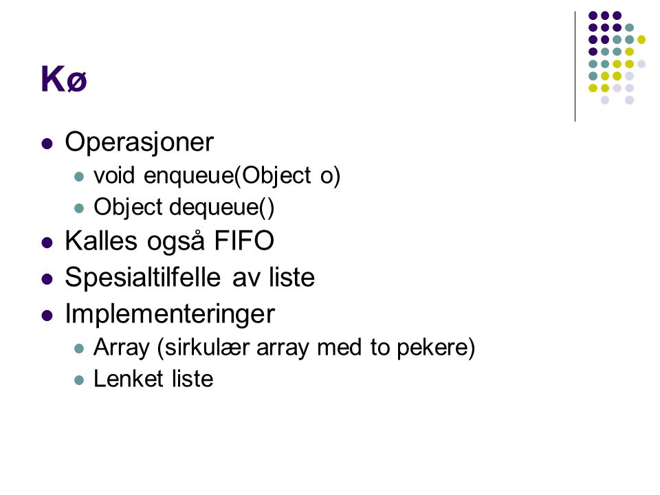 Kø Operasjoner void enqueue(Object o) Object dequeue() Kalles også FIFO Spesialtilfelle av liste Implementeringer Array (sirkulær array med to pekere) Lenket liste