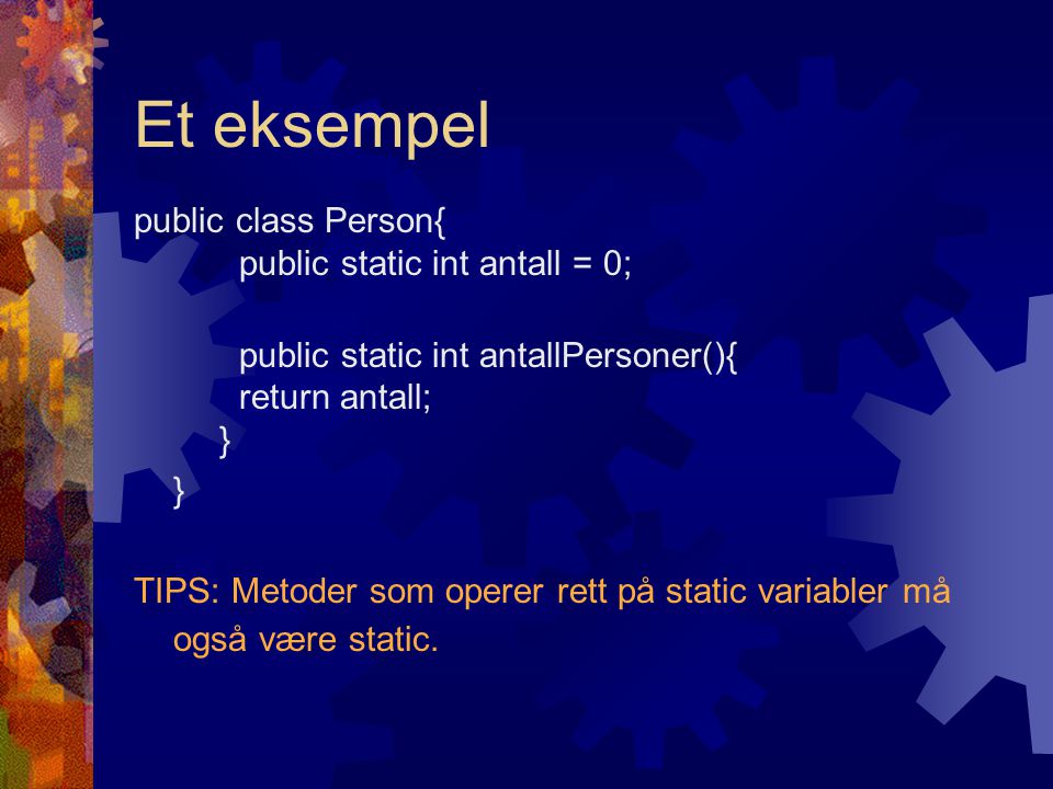 Et eksempel public class Person{ public static int antall = 0; public static int antallPersoner(){ return antall; } } TIPS: Metoder som operer rett på static variabler må også være static.