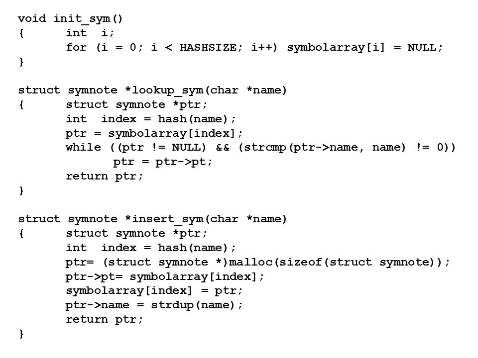 void init_sym() {int i; for (i = 0; i < HASHSIZE; i++) symbolarray[i] = NULL; } struct symnote *lookup_sym(char *name) {struct symnote *ptr; int index = hash(name); ptr = symbolarray[index]; while ((ptr != NULL) && (strcmp(ptr->name, name) != 0)) ptr = ptr->pt; return ptr; } struct symnote *insert_sym(char *name) {struct symnote *ptr; int index = hash(name); ptr= (struct symnote *)malloc(sizeof(struct symnote)); ptr->pt= symbolarray[index]; symbolarray[index] = ptr; ptr->name = strdup(name); return ptr; }