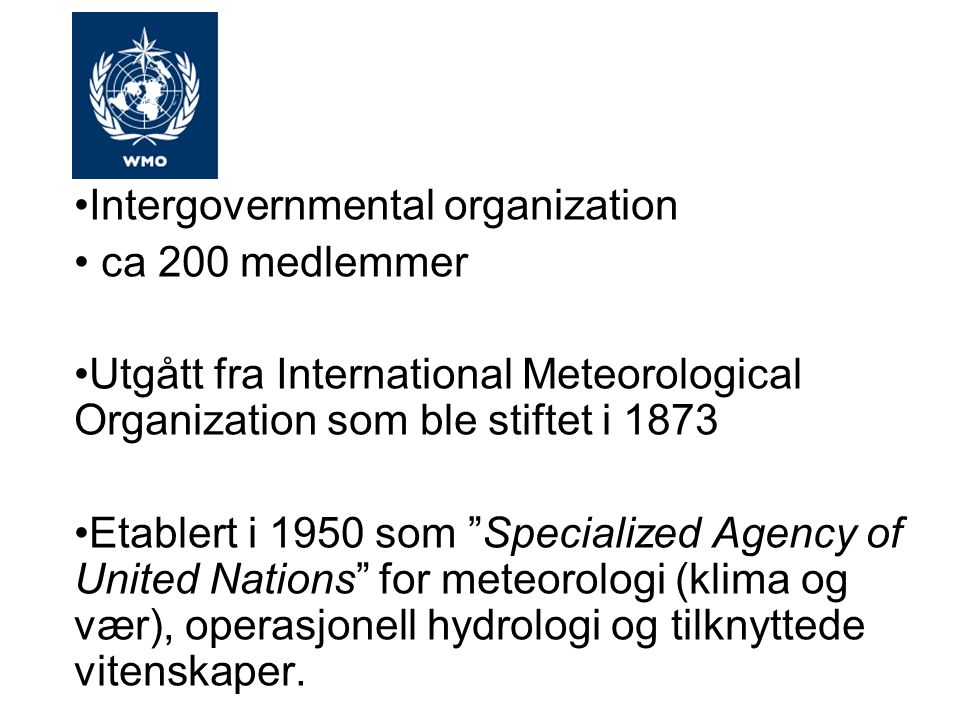 Intergovernmental organization ca 200 medlemmer Utgått fra International Meteorological Organization som ble stiftet i 1873 Etablert i 1950 som Specialized Agency of United Nations for meteorologi (klima og vær), operasjonell hydrologi og tilknyttede vitenskaper.