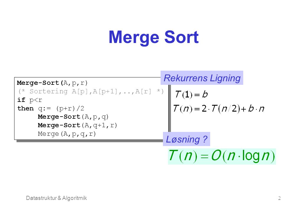 Datastruktur & Algoritmik2 Merge Sort Merge-Sort(A,p,r) (* Sortering A[p],A[p+1],..,A[r] *) if p<r then q:= (p+r)/2 Merge-Sort(A,p,q) Merge-Sort(A,q+1,r) Merge(A,p,q,r) Merge-Sort(A,p,r) (* Sortering A[p],A[p+1],..,A[r] *) if p<r then q:= (p+r)/2 Merge-Sort(A,p,q) Merge-Sort(A,q+1,r) Merge(A,p,q,r) Rekurrens Ligning Løsning