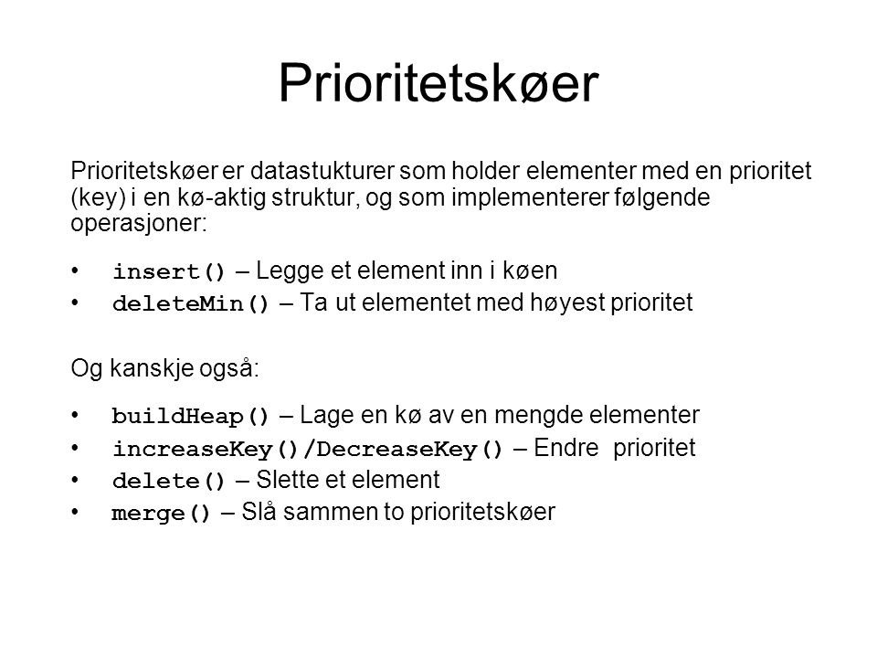 Prioritetskøer Prioritetskøer er datastukturer som holder elementer med en prioritet (key) i en kø-aktig struktur, og som implementerer følgende operasjoner: insert() – Legge et element inn i køen deleteMin() – Ta ut elementet med høyest prioritet Og kanskje også: buildHeap() – Lage en kø av en mengde elementer increaseKey()/DecreaseKey() – Endre prioritet delete() – Slette et element merge() – Slå sammen to prioritetskøer