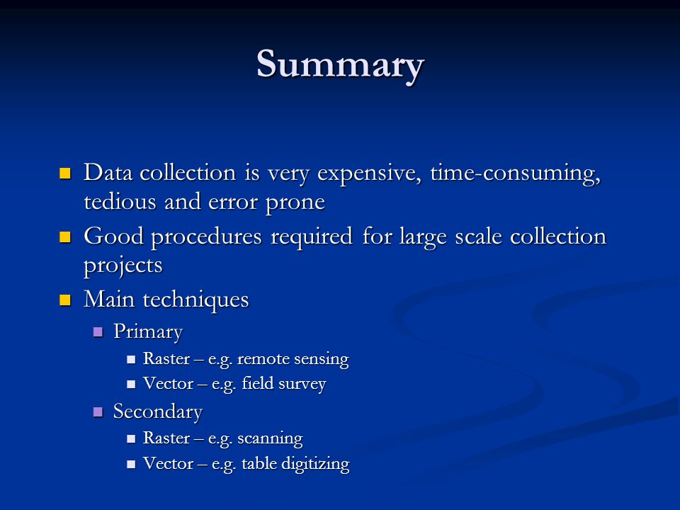Summary Data collection is very expensive, time-consuming, tedious and error prone Data collection is very expensive, time-consuming, tedious and error prone Good procedures required for large scale collection projects Good procedures required for large scale collection projects Main techniques Main techniques Primary Primary Raster – e.g.