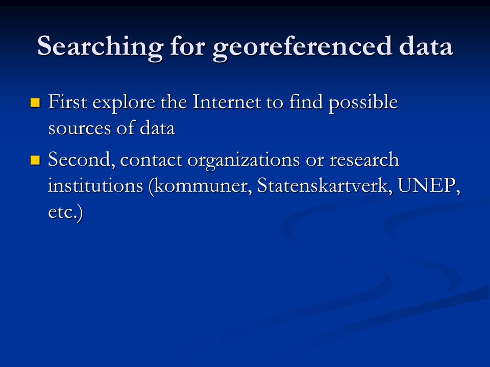 Searching for georeferenced data First explore the Internet to find possible sources of data First explore the Internet to find possible sources of data Second, contact organizations or research institutions (kommuner, Statenskartverk, UNEP, etc.) Second, contact organizations or research institutions (kommuner, Statenskartverk, UNEP, etc.)