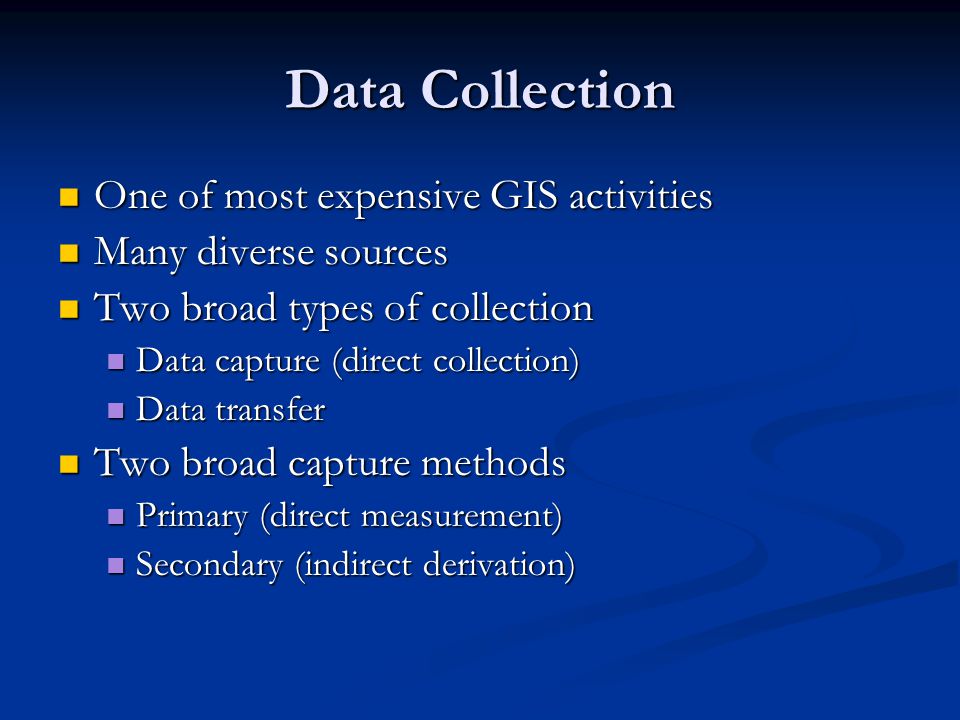 Data Collection One of most expensive GIS activities One of most expensive GIS activities Many diverse sources Many diverse sources Two broad types of collection Two broad types of collection Data capture (direct collection) Data capture (direct collection) Data transfer Data transfer Two broad capture methods Two broad capture methods Primary (direct measurement) Primary (direct measurement) Secondary (indirect derivation) Secondary (indirect derivation)