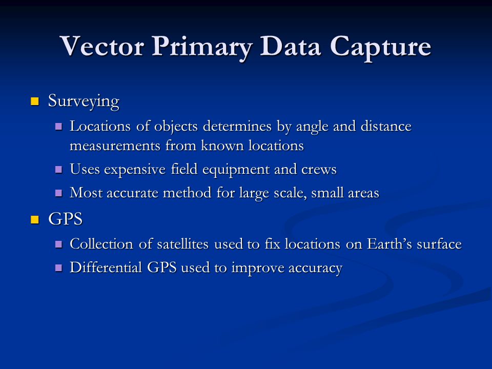 Vector Primary Data Capture Surveying Surveying Locations of objects determines by angle and distance measurements from known locations Locations of objects determines by angle and distance measurements from known locations Uses expensive field equipment and crews Uses expensive field equipment and crews Most accurate method for large scale, small areas Most accurate method for large scale, small areas GPS GPS Collection of satellites used to fix locations on Earth’s surface Collection of satellites used to fix locations on Earth’s surface Differential GPS used to improve accuracy Differential GPS used to improve accuracy