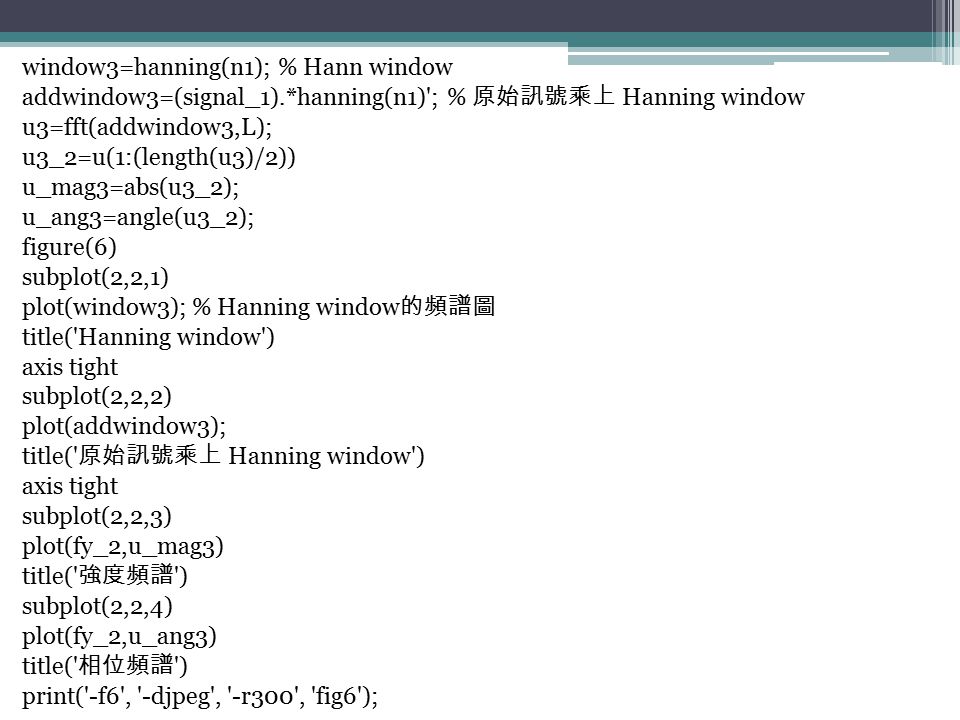 window3=hanning(n1); % Hann window addwindow3=(signal_1).*hanning(n1) ; % 原始訊號乘上 Hanning window u3=fft(addwindow3,L); u3_2=u(1:(length(u3)/2)) u_mag3=abs(u3_2); u_ang3=angle(u3_2); figure(6) subplot(2,2,1) plot(window3); % Hanning window 的頻譜圖 title( Hanning window ) axis tight subplot(2,2,2) plot(addwindow3); title( 原始訊號乘上 Hanning window ) axis tight subplot(2,2,3) plot(fy_2,u_mag3) title( 強度頻譜 ) subplot(2,2,4) plot(fy_2,u_ang3) title( 相位頻譜 ) print( -f6 , -djpeg , -r300 , fig6 );
