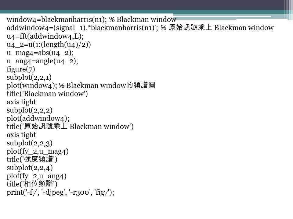 window4=blackmanharris(n1); % Blackman window addwindow4=(signal_1).*blackmanharris(n1) ; % 原始訊號乘上 Blackman window u4=fft(addwindow4,L); u4_2=u(1:(length(u4)/2)) u_mag4=abs(u4_2); u_ang4=angle(u4_2); figure(7) subplot(2,2,1) plot(window4); % Blackman window 的頻譜圖 title( Blackman window ) axis tight subplot(2,2,2) plot(addwindow4); title( 原始訊號乘上 Blackman window ) axis tight subplot(2,2,3) plot(fy_2,u_mag4) title( 強度頻譜 ) subplot(2,2,4) plot(fy_2,u_ang4) title( 相位頻譜 ) print( -f7 , -djpeg , -r300 , fig7 );