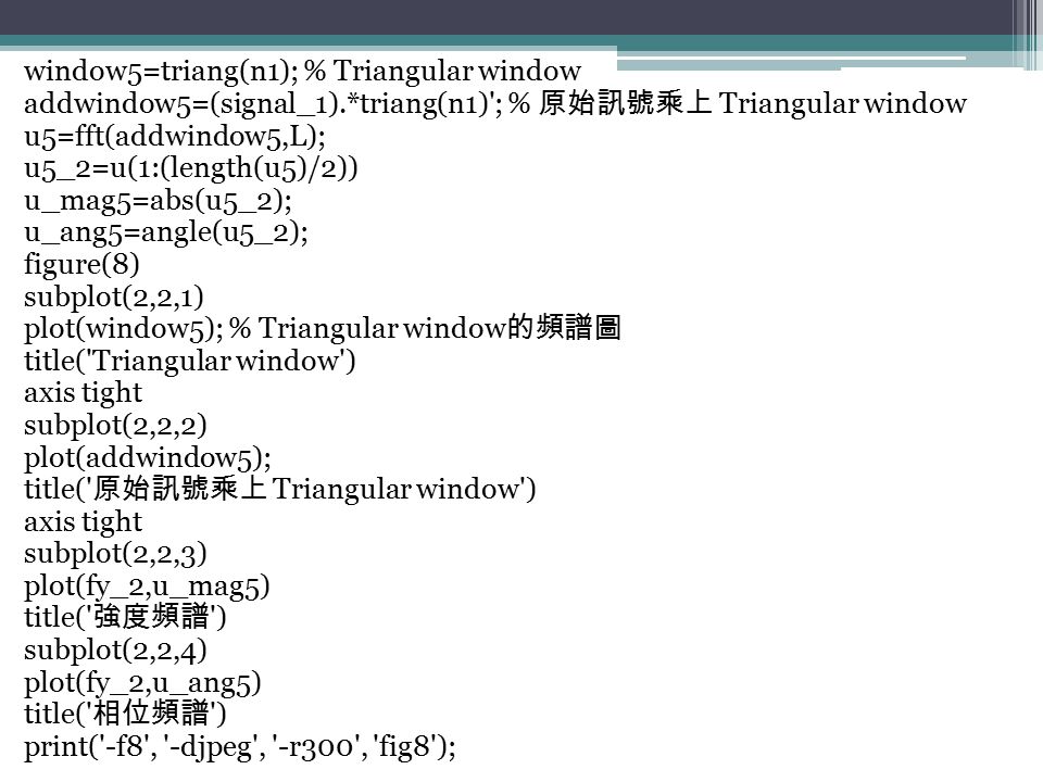 window5=triang(n1); % Triangular window addwindow5=(signal_1).*triang(n1) ; % 原始訊號乘上 Triangular window u5=fft(addwindow5,L); u5_2=u(1:(length(u5)/2)) u_mag5=abs(u5_2); u_ang5=angle(u5_2); figure(8) subplot(2,2,1) plot(window5); % Triangular window 的頻譜圖 title( Triangular window ) axis tight subplot(2,2,2) plot(addwindow5); title( 原始訊號乘上 Triangular window ) axis tight subplot(2,2,3) plot(fy_2,u_mag5) title( 強度頻譜 ) subplot(2,2,4) plot(fy_2,u_ang5) title( 相位頻譜 ) print( -f8 , -djpeg , -r300 , fig8 );