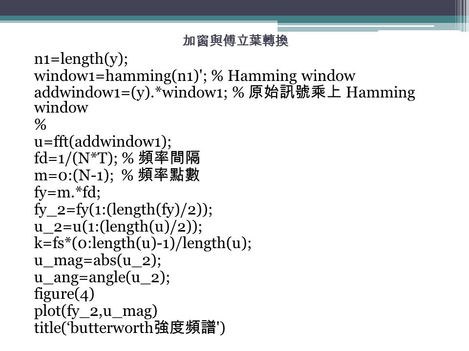 加窗與傅立葉轉換 n1=length(y); window1=hamming(n1) ; % Hamming window addwindow1=(y).*window1; % 原始訊號乘上 Hamming window % u=fft(addwindow1); fd=1/(N*T); % 頻率間隔 m=0:(N-1); % 頻率點數 fy=m.*fd; fy_2=fy(1:(length(fy)/2)); u_2=u(1:(length(u)/2)); k=fs*(0:length(u)-1)/length(u); u_mag=abs(u_2); u_ang=angle(u_2); figure(4) plot(fy_2,u_mag) title(‘butterworth 強度頻譜 )