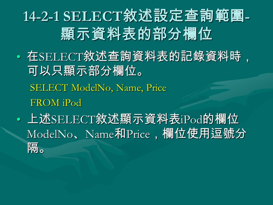 SELECT 敘述設定查詢範圍 - 顯示資料表的部分欄位 在 SELECT 敘述查詢資料表的記錄資料時， 可以只顯示部分欄位。 在 SELECT 敘述查詢資料表的記錄資料時， 可以只顯示部分欄位。 SELECT ModelNo, Name, Price FROM iPod 上述 SELECT 敘述顯示資料表 iPod 的欄位 ModelNo 、 Name 和 Price ，欄位使用逗號分 隔。 上述 SELECT 敘述顯示資料表 iPod 的欄位 ModelNo 、 Name 和 Price ，欄位使用逗號分 隔。