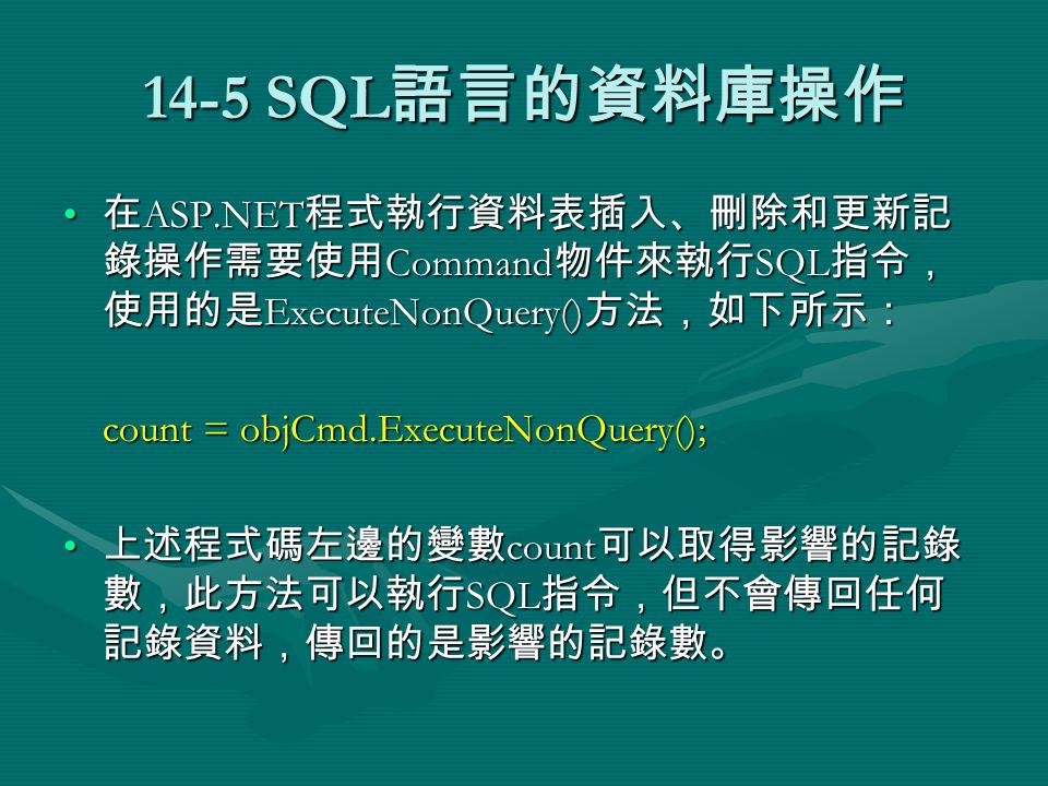 14-5 SQL 語言的資料庫操作 在 ASP.NET 程式執行資料表插入、刪除和更新記 錄操作需要使用 Command 物件來執行 SQL 指令， 使用的是 ExecuteNonQuery() 方法，如下所示： 在 ASP.NET 程式執行資料表插入、刪除和更新記 錄操作需要使用 Command 物件來執行 SQL 指令， 使用的是 ExecuteNonQuery() 方法，如下所示： count = objCmd.ExecuteNonQuery(); 上述程式碼左邊的變數 count 可以取得影響的記錄 數，此方法可以執行 SQL 指令，但不會傳回任何 記錄資料，傳回的是影響的記錄數。 上述程式碼左邊的變數 count 可以取得影響的記錄 數，此方法可以執行 SQL 指令，但不會傳回任何 記錄資料，傳回的是影響的記錄數。