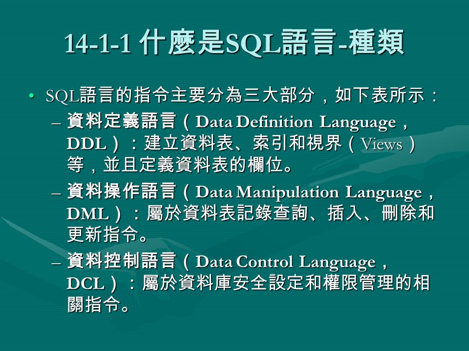 什麼是 SQL 語言 - 種類 SQL 語言的指令主要分為三大部分，如下表所示：SQL 語言的指令主要分為三大部分，如下表所示： – 資料定義語言（ Data Definition Language ， DDL ）：建立資料表、索引和視界（ Views ） 等，並且定義資料表的欄位。 – 資料操作語言（ Data Manipulation Language ， DML ）：屬於資料表記錄查詢、插入、刪除和 更新指令。 – 資料控制語言（ Data Control Language ， DCL ）：屬於資料庫安全設定和權限管理的相 關指令。