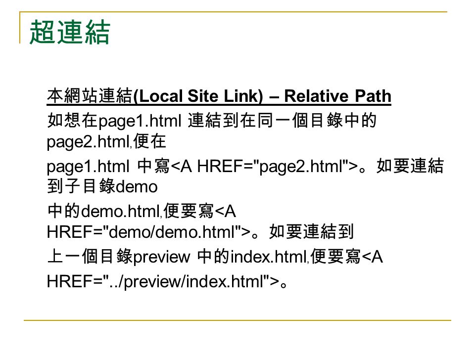 超連結 本網站連結 (Local Site Link) – Relative Path 如想在 page1.html 連結到在同一個目錄中的 page2.html ﹐便在 page1.html 中寫 。如要連結 到子目錄 demo 中的 demo.html ﹐便要寫 。如要連結到 上一個目錄 preview 中的 index.html ﹐便要寫 <A HREF= ../preview/index.html > 。