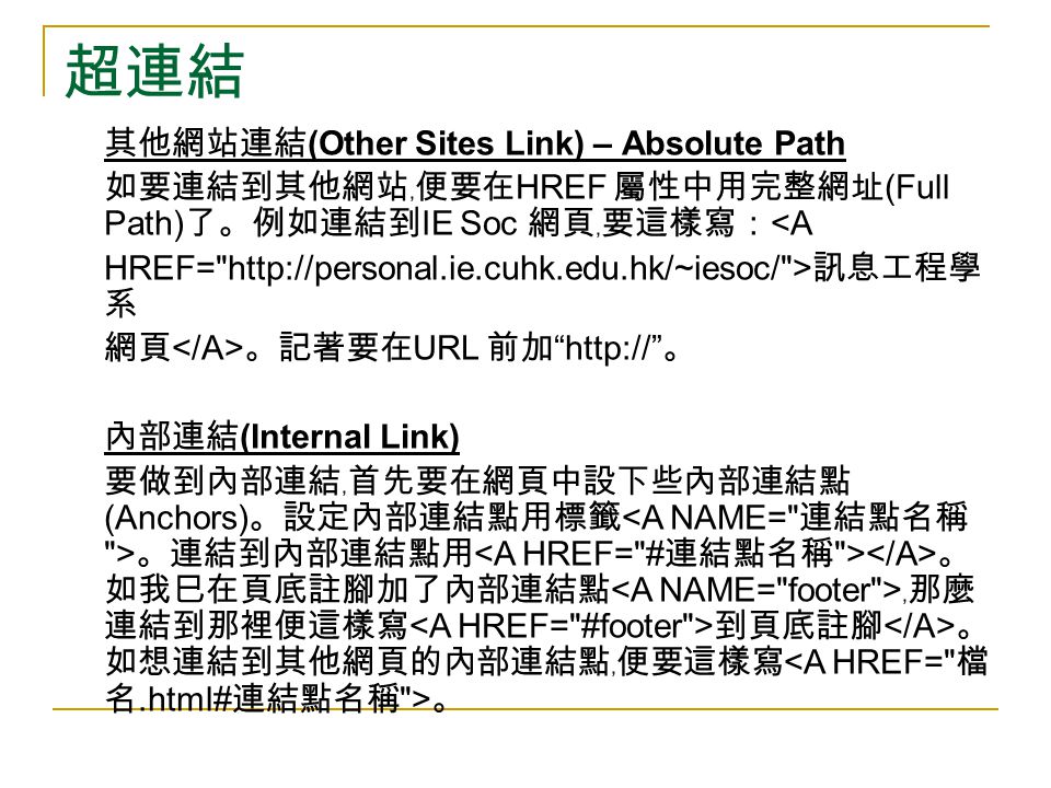 超連結 其他網站連結 (Other Sites Link) – Absolute Path 如要連結到其他網站﹐便要在 HREF 屬性中用完整網址 (Full Path) 了。例如連結到 IE Soc 網頁﹐要這樣寫： <A HREF=   > 訊息工程學 系 網頁 。記著要在 URL 前加   。 內部連結 (Internal Link) 要做到內部連結﹐首先要在網頁中設下些內部連結點 (Anchors) 。設定內部連結點用標籤 。連結到內部連結點用 。 如我巳在頁底註腳加了內部連結點 ﹐那麼 連結到那裡便這樣寫 到頁底註腳 。 如想連結到其他網頁的內部連結點﹐便要這樣寫 。