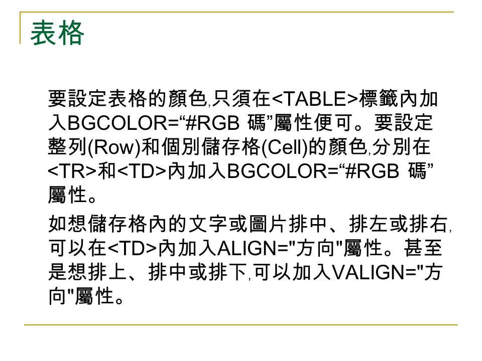 表格 要設定表格的顏色﹐只須在 標籤內加 入 BGCOLOR= #RGB 碼 屬性便可。要設定 整列 (Row) 和個別儲存格 (Cell) 的顏色﹐分別在 和 內加入 BGCOLOR= #RGB 碼 屬性。 如想儲存格內的文字或圖片排中、排左或排右﹐ 可以在 內加入 ALIGN= 方向 屬性。甚至 是想排上、排中或排下﹐可以加入 VALIGN= 方 向 屬性。