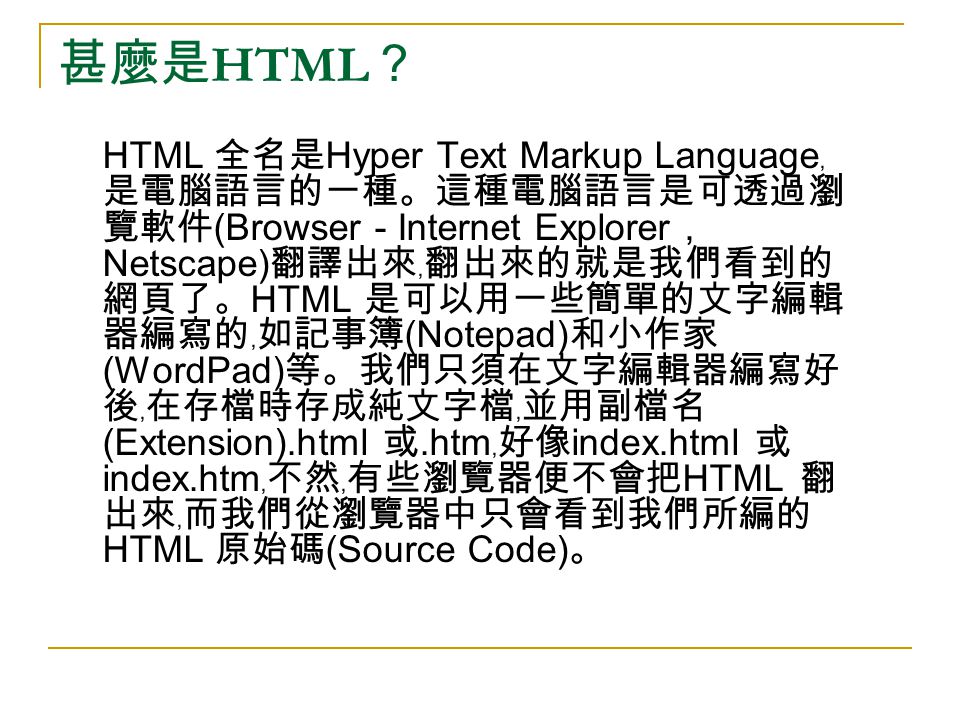 甚麼是 HTML ？ HTML 全名是 Hyper Text Markup Language ﹐ 是電腦語言的一種。這種電腦語言是可透過瀏 覽軟件 (Browser - Internet Explorer, Netscape) 翻譯出來﹐翻出來的就是我們看到的 網頁了。 HTML 是可以用一些簡單的文字編輯 器編寫的﹐如記事簿 (Notepad) 和小作家 (WordPad) 等。我們只須在文字編輯器編寫好 後﹐在存檔時存成純文字檔﹐並用副檔名 (Extension).html 或.htm ﹐好像 index.html 或 index.htm ﹐不然﹐有些瀏覽器便不會把 HTML 翻 出來﹐而我們從瀏覽器中只會看到我們所編的 HTML 原始碼 (Source Code) 。