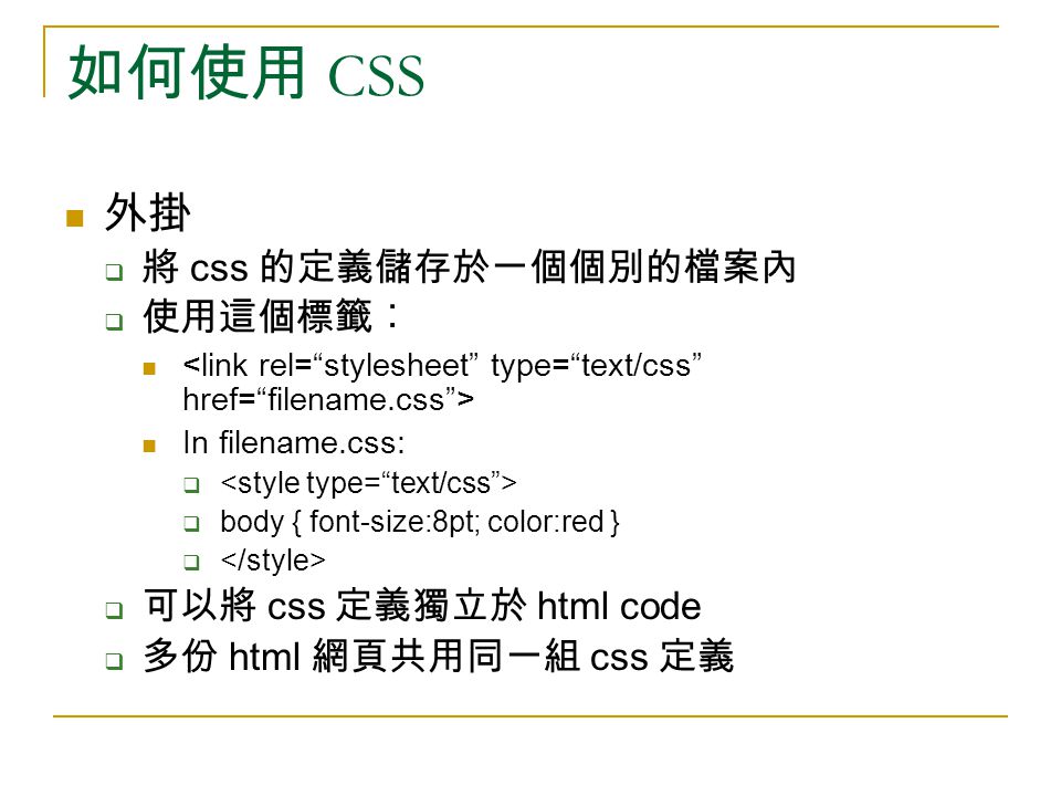 如何使用 CSS 外掛  將 css 的定義儲存於一個個別的檔案內  使用這個標籤︰ In filename.css:   body { font-size:8pt; color:red }   可以將 css 定義獨立於 html code  多份 html 網頁共用同一組 css 定義