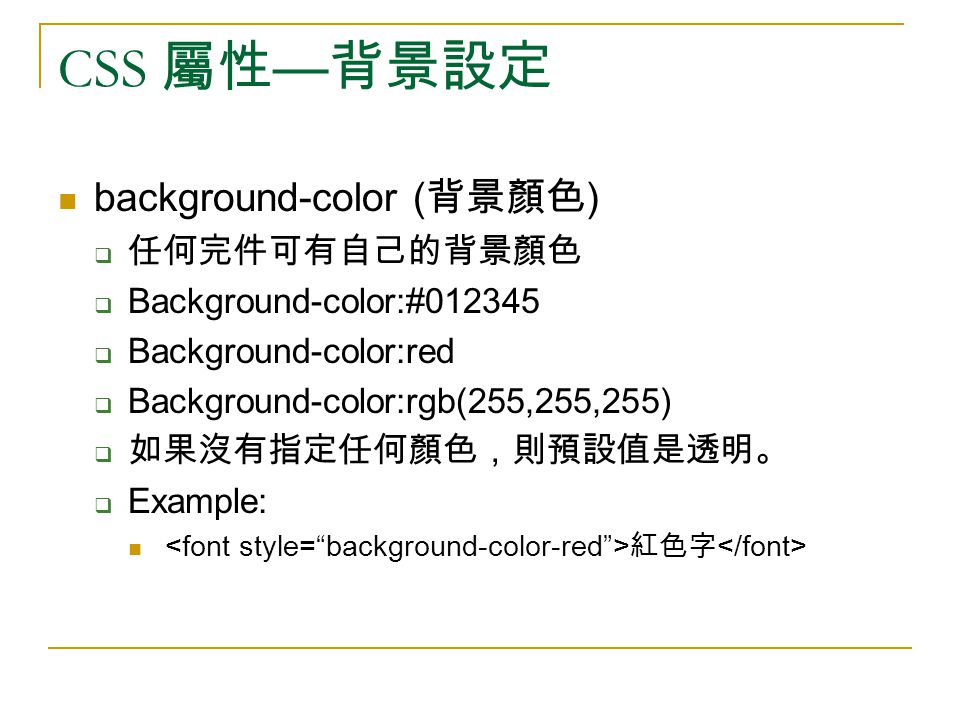 CSS 屬性 — 背景設定 background-color ( 背景顏色 )  任何完件可有自己的背景顏色  Background-color:#  Background-color:red  Background-color:rgb(255,255,255)  如果沒有指定任何顏色，則預設值是透明。  Example: 紅色字