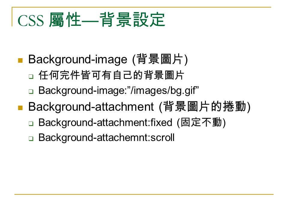 CSS 屬性 — 背景設定 Background-image ( 背景圖片 )  任何完件皆可有自己的背景圖片  Background-image: /images/bg.gif Background-attachment ( 背景圖片的捲動 )  Background-attachment:fixed ( 固定不動 )  Background-attachemnt:scroll