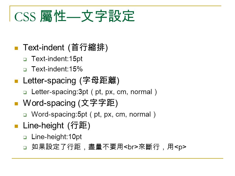 CSS 屬性 — 文字設定 Text-indent ( 首行縮排 )  Text-indent:15pt  Text-indent:15% Letter-spacing ( 字母距離 )  Letter-spacing:3pt ( pt, px, cm, normal ) Word-spacing ( 文字字距 )  Word-spacing:5pt ( pt, px, cm, normal ) Line-height ( 行距 )  Line-height:10pt  如果設定了行距，盡量不要用 來斷行，用
