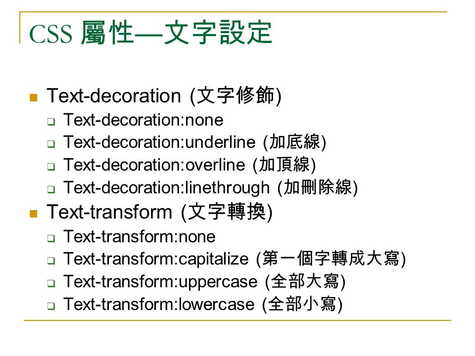 CSS 屬性 — 文字設定 Text-decoration ( 文字修飾 )  Text-decoration:none  Text-decoration:underline ( 加底線 )  Text-decoration:overline ( 加頂線 )  Text-decoration:linethrough ( 加刪除線 ) Text-transform ( 文字轉換 )  Text-transform:none  Text-transform:capitalize ( 第一個字轉成大寫 )  Text-transform:uppercase ( 全部大寫 )  Text-transform:lowercase ( 全部小寫 )