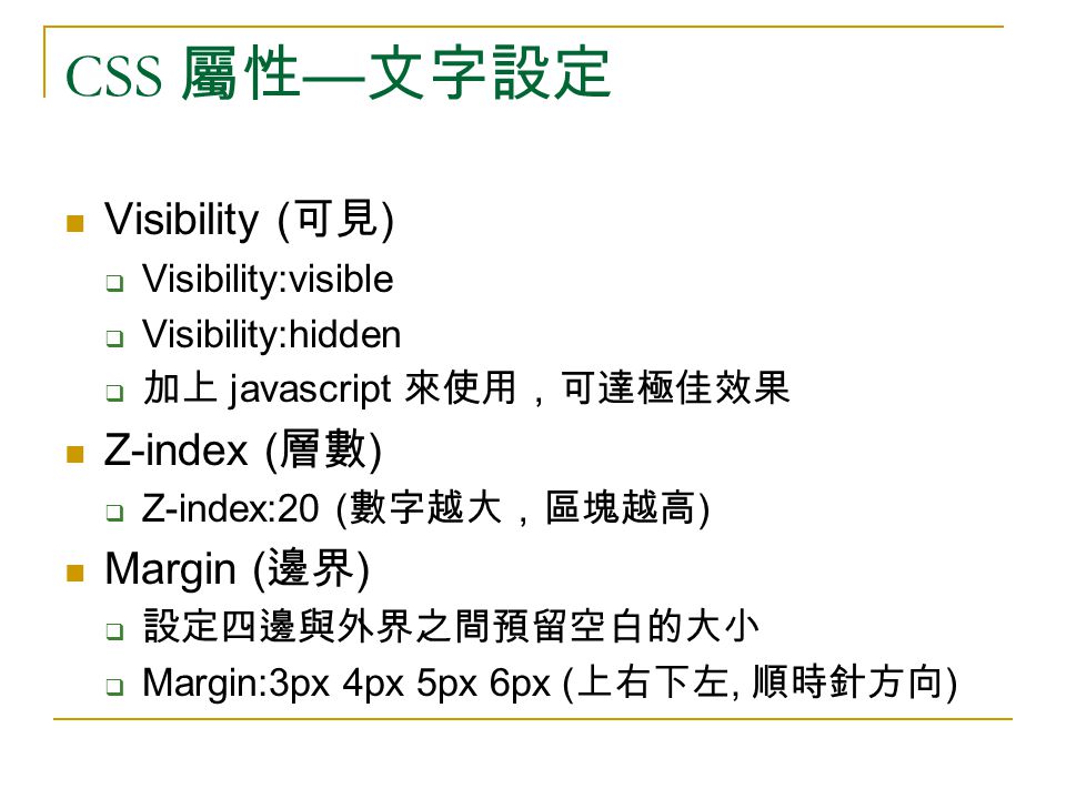 CSS 屬性 — 文字設定 Visibility ( 可見 )  Visibility:visible  Visibility:hidden  加上 javascript 來使用，可達極佳效果 Z-index ( 層數 )  Z-index:20 ( 數字越大，區塊越高 ) Margin ( 邊界 )  設定四邊與外界之間預留空白的大小  Margin:3px 4px 5px 6px ( 上右下左, 順時針方向 )