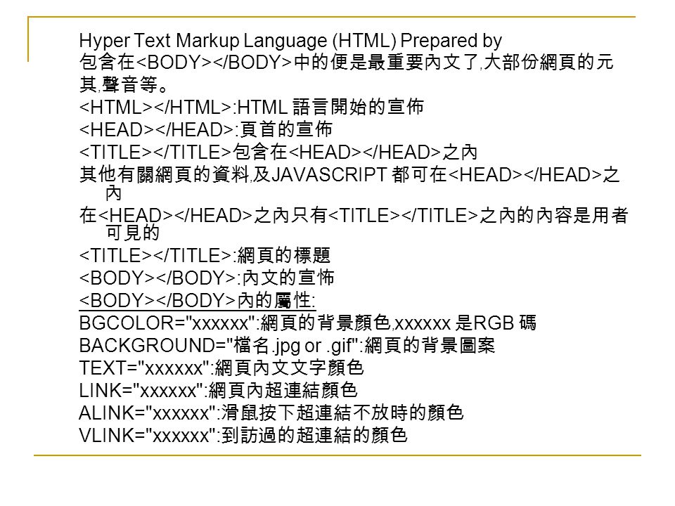 Hyper Text Markup Language (HTML) Prepared by 包含在 中的便是最重要內文了﹐大部份網頁的元 其﹐聲音等。 :HTML 語言開始的宣佈 : 頁首的宣佈 包含在 之內 其他有關網頁的資料﹐及 JAVASCRIPT 都可在 之 內 在 之內只有 之內的內容是用者 可見的 : 網頁的標題 : 內文的宣怖 內的屬性 : BGCOLOR= xxxxxx : 網頁的背景顏色﹐ xxxxxx 是 RGB 碼 BACKGROUND= 檔名.jpg or.gif : 網頁的背景圖案 TEXT= xxxxxx : 網頁內文文字顏色 LINK= xxxxxx : 網頁內超連結顏色 ALINK= xxxxxx : 滑鼠按下超連結不放時的顏色 VLINK= xxxxxx : 到訪過的超連結的顏色