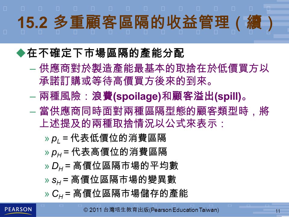 11 © 2011 台灣培生教育出版 (Pearson Education Taiwan) 15.2 多重顧客區隔的收益管理（續） u 在不確定下市場區隔的產能分配 – 供應商對於製造產能最基本的取捨在於低價買方以 承諾訂購或等待高價買方後來的到來。 – 兩種風險：浪費 (spoilage) 和顧客溢出 (spill) 。 – 當供應商同時面對兩種區隔型態的顧客類型時，將 上述提及的兩種取捨情況以公式來表示： »p L ＝代表低價位的消費區隔 »p H ＝代表高價位的消費區隔 »D H ＝高價位區隔市場的平均數 »s H ＝高價位區隔市場的變異數 »C H ＝高價位區隔市場儲存的產能