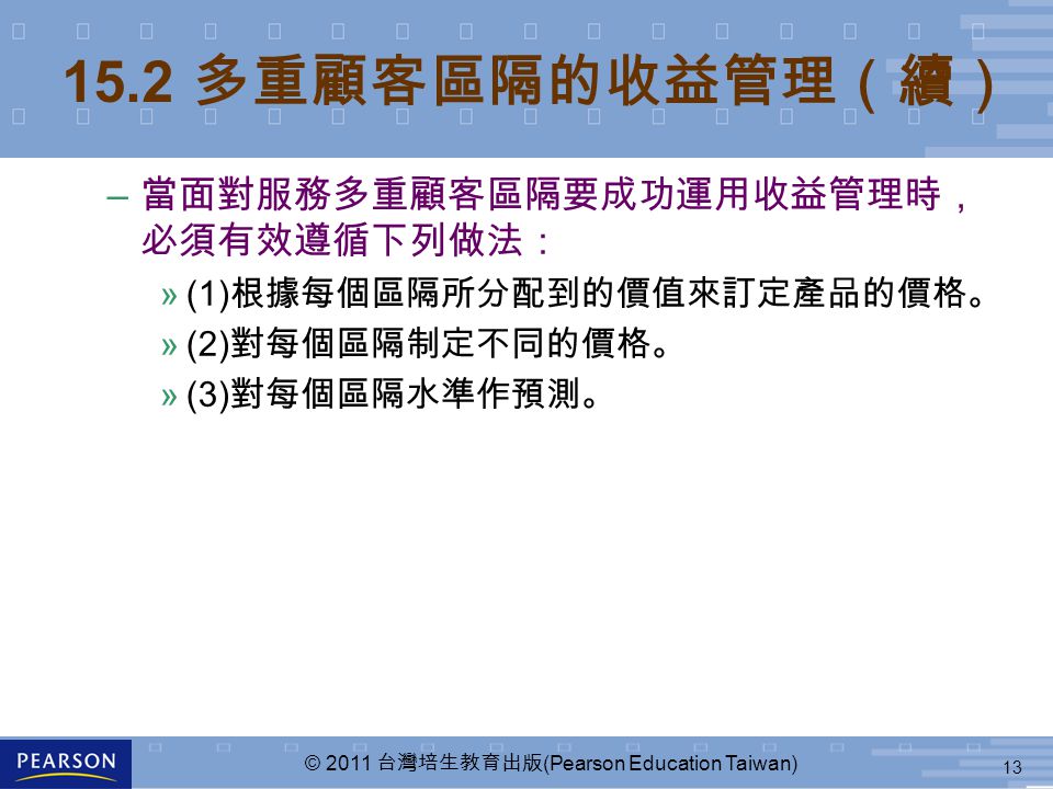 13 © 2011 台灣培生教育出版 (Pearson Education Taiwan) – 當面對服務多重顧客區隔要成功運用收益管理時， 必須有效遵循下列做法： »(1) 根據每個區隔所分配到的價值來訂定產品的價格。 »(2) 對每個區隔制定不同的價格。 »(3) 對每個區隔水準作預測。 15.2 多重顧客區隔的收益管理（續）