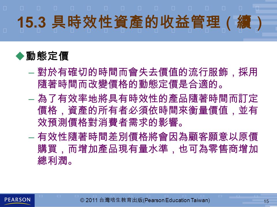 15 © 2011 台灣培生教育出版 (Pearson Education Taiwan) 15.3 具時效性資產的收益管理（續） u 動態定價 – 對於有確切的時間而會失去價值的流行服飾，採用 隨著時間而改變價格的動態定價是合適的。 – 為了有效率地將具有時效性的產品隨著時間而訂定 價格，資產的所有者必須依時間來衡量價值，並有 效預測價格對消費者需求的影響。 – 有效性隨著時間差別價格將會因為顧客願意以原價 購買，而增加產品現有量水準，也可為零售商增加 總利潤。