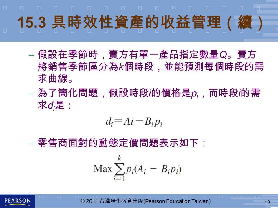 19 © 2011 台灣培生教育出版 (Pearson Education Taiwan) 15.3 具時效性資產的收益管理（續） – 假設在季節時，賣方有單一產品指定數量 Q 。賣方 將銷售季節區分為 k 個時段，並能預測每個時段的需 求曲線。 – 為了簡化問題，假設時段 i 的價格是 p i ，而時段 i 的需 求 d i 是： – 零售商面對的動態定價問題表示如下：